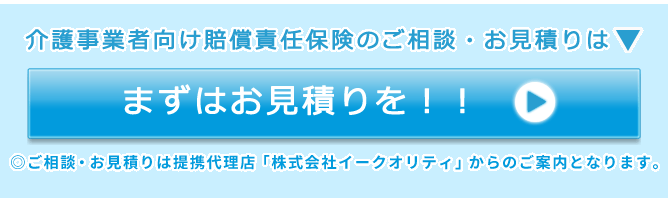 介護事業者向け賠償責任保険のご相談・お見積りは▼ まずはお見積りを！！ ◎ご相談・お見積りは提携代理店「株式会社イークオリティ」からのご案内となります。