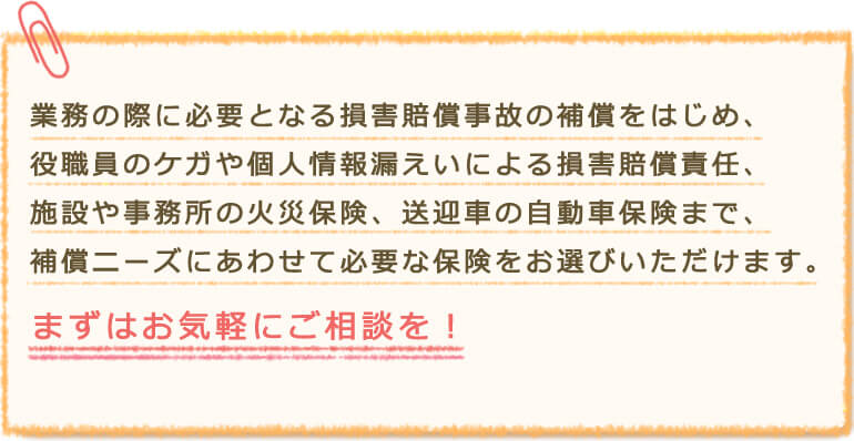 業務の際に必要となる損害賠償事故の補償をはじめ、役職員のケガや個人情報漏えいによる損害賠償責任、施設や事務所の火災保険、送迎車の自動車保険まで、補償ニーズにあわせて必要な保険をお選びいただけます。 まずはお気軽にご相談を!