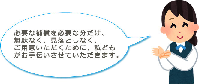 必要な補償を必要な分だけ、無駄なく、見落としなく、ご用意いただくために、私どもがお手伝いさせていただきます。