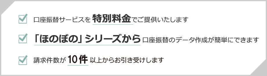 ほのぼのシリーズをご利用の方に有利な特別プランをご用意！ 請求件数が１件からでもお引き受けします 口座振替サービスから特別料金でご提供いたします 「ほのぼの」シリーズから口座振替のデータ作成が簡単にできます