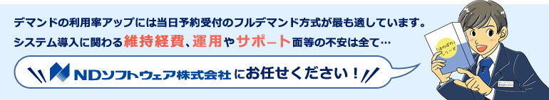 デマンドの利用率アップには当日予約受付のフルデマンド方式が最も適しています。システム導入に関わる維持経費、運用やサポート面等の不安は全て...NDソフトウェア株式会社にお任せください!