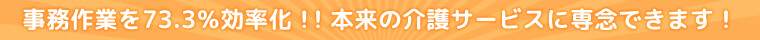 事務作業を73.3％効率化！！本来の介護サービスに専念できます！