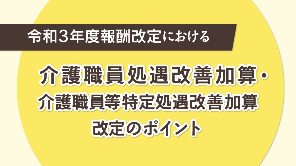 令和3年度報酬改定における<br>介護職員処遇改善加算・<br>介護職員等特定処遇改善加算改定のポイント