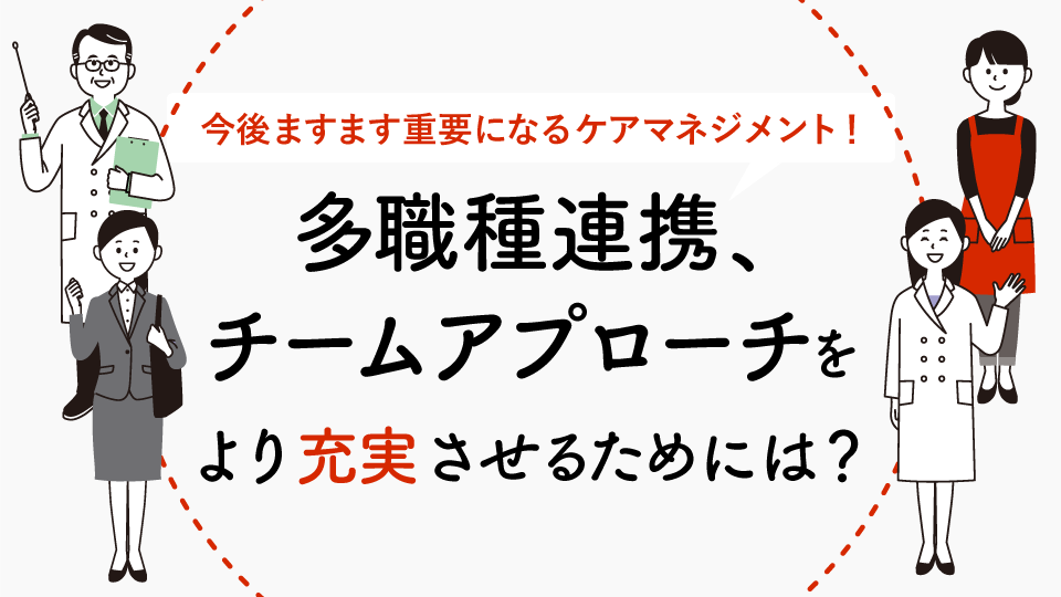 今後ますます重要になるケアマネジメント。多職種連携、チームアプローチをより充実させていくために必要な取り組みとは