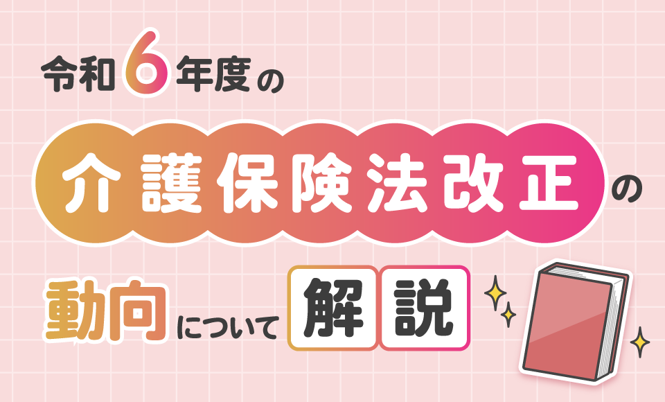 令和6年度の介護報酬改定・介護保険法改正の動向について解説