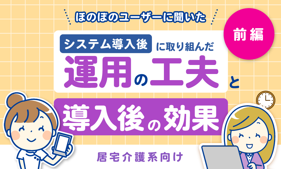 居宅介護系向け　ほのぼのユーザーに聞いた「導入後に取り組んだ運用の工夫」と「導入後の効果」【前編】