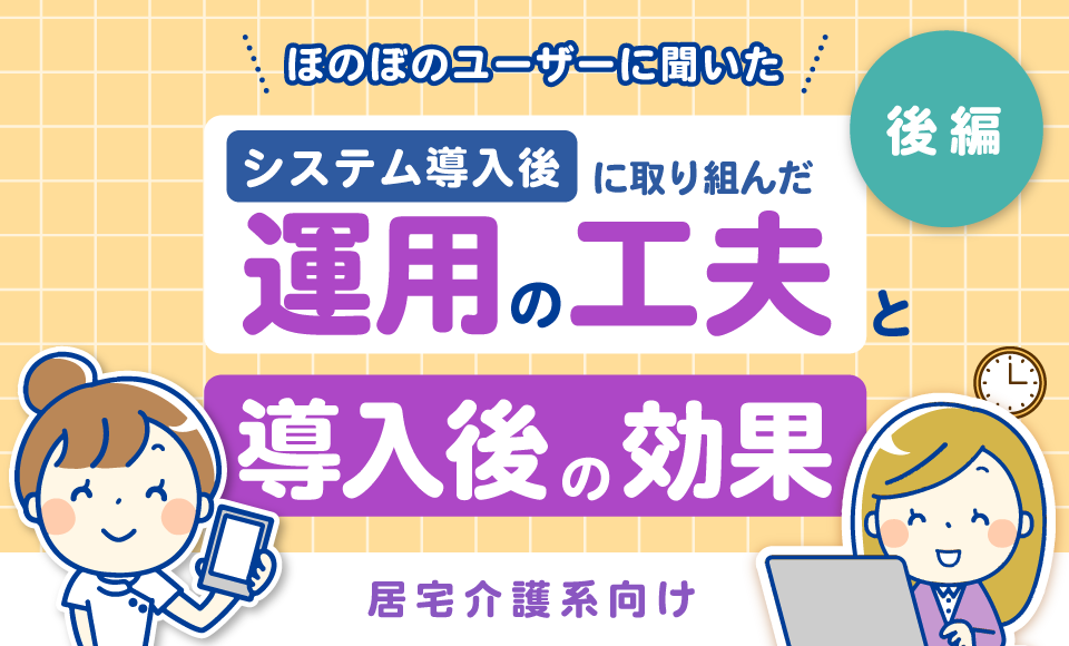 居宅介護系向け　ほのぼのユーザーに聞いた「導入後に取り組んだ運用の工夫」と「導入後の効果」【後編】